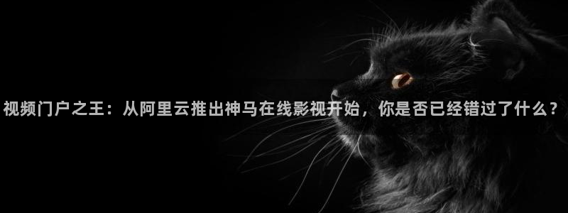 97人人人妻视频：视频门户之王：从阿里云推出神马在线影视开始，你是否已经错过了什么？